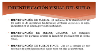 INDENTIFICACIÓN VISUAL DEL SUELO
• IDENTIFICACIÓN DE SUELOS.- El problema de la identificación de
los suelos es de importancia fundamental; identificar un suelo es, en rigor,
encasillarlo en un sistema previo de clasificación.
• IDENTIFICACIÓN DE SUELOS GRUESOS.- Los materiales
constituidos por partículas gruesas se identifican prácticamente en forma
visual.
• IDENTIFICACIÓN DE SUELOS FINOS.- Una de la ventajas de este
sistema es la identificación de los suelos finos con algo de experiencia.
 