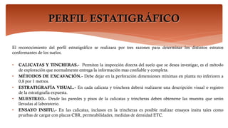 PERFIL ESTATIGRÁFICO
El reconocimiento del perfil estratigráfico se realizara por tres razones para determinar los distintos estratos
conformantes de los suelos.
• CALICATAS Y TINCHERAS.- Permiten la inspección directa del suelo que se desea investigar, es el método
de exploración que normalmente entrega la información mas confiable y completa.
• MÉTODOS DE EXCAVACIÓN.- Debe dejar en la perforación dimensiones mínimas en planta no inferiores a
0,8 por 1 metros.
• ESTRATIGRAFÍA VISUAL.- En cada calicata y trinchera deberá realizarse una descripción visual o registro
de la estratigrafía expuesta.
• MUESTREO.- Desde las paredes y pisos de la calicatas y trincheras deben obtenerse las muestra que serán
llevadas al laboratorio.
• ENSAYO INSITU.- En las calicatas, inclusos en la trincheras es posible realizar ensayos insitu tales como
pruebas de cargar con placas CBR, permeabilidades, medidas de densidad ETC.
 