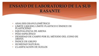 ENSAYO DE LABORATORIO DE LA SUB
RASANTE
• ANALISIS GRANULOMÉTRICO
• LÍMITE LÍQUIDO, LÍMITE PLÁSTICO E ÍINDICE DE
PLASTICIDAD
• EQUIVALENCIA DE ARENA
• PESO ESPECÍFICO
• DENSIDAD DE CAMPO POR EL MÉTODO DEL CONO DE
ARENA
• ÍNDICE DE GRUPO
• HUMEDAD NATURAL
• CLASIFICACIÓN DE SUELOS
 