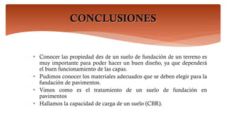 CONCLUSIONES
• Conocer las propiedad des de un suelo de fundación de un terreno es
muy importante para poder hacer un buen diseño, ya que dependerá
el buen funcionamiento de las capas.
• Pudimos conocer los materiales adecuados que se deben elegir para la
fundación de pavimentos.
• Vimos como es el tratamiento de un suelo de fundación en
pavimentos
• Hallamos la capacidad de carga de un suelo (CBR).
 
