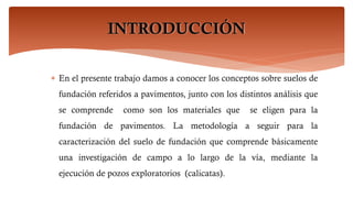 INTRODUCCIÓN
 En el presente trabajo damos a conocer los conceptos sobre suelos de
fundación referidos a pavimentos, junto con los distintos análisis que
se comprende como son los materiales que se eligen para la
fundación de pavimentos. La metodología a seguir para la
caracterización del suelo de fundación que comprende básicamente
una investigación de campo a lo largo de la vía, mediante la
ejecución de pozos exploratorios (calicatas).
 