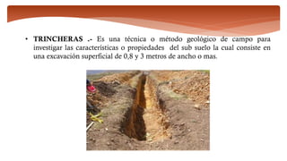 • TRINCHERAS .- Es una técnica o método geológico de campo para
investigar las características o propiedades del sub suelo la cual consiste en
una excavación superficial de 0,8 y 3 metros de ancho o mas.
 