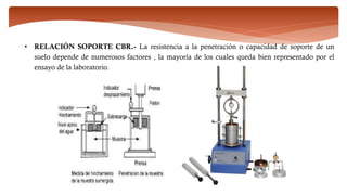 • RELACIÓN SOPORTE CBR.- La resistencia a la penetración o capacidad de soporte de un
suelo depende de numerosos factores , la mayoría de los cuales queda bien representado por el
ensayo de la laboratorio.
 