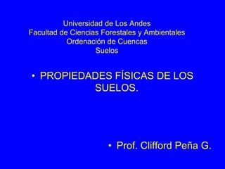 Universidad de Los Andes
Facultad de Ciencias Forestales y Ambientales
Ordenación de Cuencas
Suelos
• PROPIEDADES FÍSICAS DE LOS
SUELOS.
• Prof. Clifford Peña G.
 
