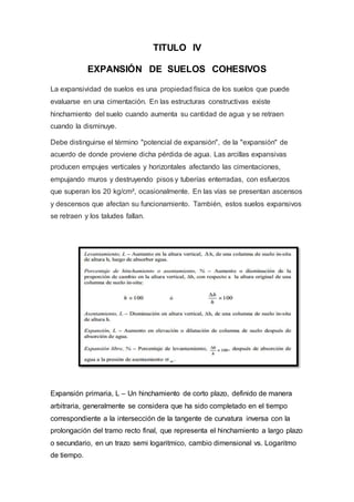 TITULO IV
EXPANSIÓN DE SUELOS COHESIVOS
La expansividad de suelos es una propiedad física de los suelos que puede
evaluarse en una cimentación. En las estructuras constructivas existe
hinchamiento del suelo cuando aumenta su cantidad de agua y se retraen
cuando la disminuye.
Debe distinguirse el término "potencial de expansión", de la "expansión" de
acuerdo de donde proviene dicha pérdida de agua. Las arcillas expansivas
producen empujes verticales y horizontales afectando las cimentaciones,
empujando muros y destruyendo pisos y tuberías enterradas, con esfuerzos
que superan los 20 kg/cm², ocasionalmente. En las vías se presentan ascensos
y descensos que afectan su funcionamiento. También, estos suelos expansivos
se retraen y los taludes fallan.
Expansión primaria, L – Un hinchamiento de corto plazo, definido de manera
arbitraria, generalmente se considera que ha sido completado en el tiempo
correspondiente a la intersección de la tangente de curvatura inversa con la
prolongación del tramo recto final, que representa el hinchamiento a largo plazo
o secundario, en un trazo semi logaritmico, cambio dimensional vs. Logaritmo
de tiempo.
 