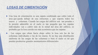 LOSAS DE CIMENTACIÓN
 Una losa de cimentación es una zapata combinada que cubre toda el
área que queda debajo de una estructura y que soporta todos los
muros y columnas. Cuando las cargas del edificio son tan pesadas o
la presión admisible en el suelo es tan pequeña que las zapatas
individuales van a cubrir más de la mitad del área del edificio, es
probable que la losa corrida sea más económica que las zapatas
 . Las cargas que obran hacia abajo sobre la losa son las de las
columnas individuales o las de los muros. Si no hay una distribución
uniforme de las cargas de las columnas o bien el suelo es tal que
pueden producirse grandes asentamientos diferenciales
 