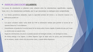  POZOS DE CIMENTACIÓN O CAISSONS
Los pozos de cimentación se plantean como solución entre las cimentaciones superficiales, (zapatas,
losas, etc.) y las cimentaciones profundas, por lo que enocasiones se catalogan como semiprofundas
 Las formas geométricas adoptadas, según la capacidad portante del terreno y su situación respecto a la
edificación pueden ser:

 Los pozos circulares suelen variar desde los 0.60 m (dimensión mínima para permitir el acceso de un
operario) hasta los 2 m de diámetro.
 Generalmente, al producirse la acción lateral de las tierras sobre el pozo, impide el pandeo de este, por lo que
se calcula como un soporte corto.
 Según las solicitaciones, los pozos se pueden ejecutar de hormigón armado, o de hormigón en masa.
 De forma análoga a las zapatas, se deben disponer vigas de atado entre los pozos, para arriostramiento
de los mismos, siendo criterio del proyectista cómo y cuándo deben disponerse.
 