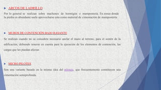  ARCOS DE LADRILLO
Por lo general se realizan sobre machones de hormigón o mampostería. En zonas donde
la piedra es abundante suele aprovecharse esta como material de cimentación de mampostería
 MUROS DE CONTENCIÓN BAJO RASANTE
Se realizan cuando no se considera necesario anclar el muro al terreno, para el sostén de la
edificación, debiendo tenerse en cuenta para la ejecución de los elementos de contención, las
cargas que les puedan afectar.
 MICRO PILOTES
Son una variante basada en la misma idea del pilotaje, que frecuentemente constituyen una
cimentación semiprofunda.
 