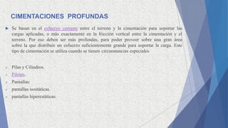 CIMENTACIONES PROFUNDAS
 Se basan en el esfuerzo cortante entre el terreno y la cimentación para soportar las
cargas aplicadas, o más exactamente en la fricción vertical entre la cimentación y el
terreno. Por eso deben ser más profundas, para poder proveer sobre una gran área
sobre la que distribuir un esfuerzo suficientemente grande para soportar la carga. Este
tipo de cimentación se utiliza cuando se tienen circunstancias especiales
 Pilas y Cilindros.
 Pilotes.
 Pantallas:
 pantallas isostáticas.
 pantallas hiperestáticas.
 