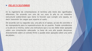  PILAS Y CILINDROS
En la ingeniería de cimentaciones el termino pila tiene dos significados
diferentes. De acuerdo con uno de sus usos la pila es un miembro
estructural subterráneo que tiene la función que cumple una zapata, es
decir transmitir las cargas que soporta al suelo.
De acuerdo con su segundo uso, una pila es el apoyo, ya sea de concreto o
de mampostería para la superestructura de un puente. Puede considerarse
a la pila en sí misma, como una estructura que a su vez debe estar apoyada
sobre una cimentación adecuada. La base de una pila puede descansar
directamente sobre un estrato firme o puede estar apoyada sobre una serie
de pilotes.
 