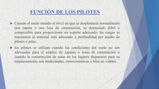 FUNCIÓN DE LOS PILOTES
 Cuando el suelo situado al nivel en que se desplantaría normalmente
una zapata o una losa de cimentación, es demasiado débil o
compresible para proporcionar un soporte adecuado, las cargas se
transmiten al material más adecuado a profundidad por medio de
pilotes o pilas.
 los pilotes se utilizan cuando las condiciones del suelo no son
adecuadas para el empleo de zapatas o losas de cimentación o
cuando la construcción de estas en los lugares dispuestos para su
emplazamiento son inadecuadas, antieconómicas o bien no viables.
 