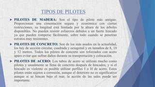 TIPOS DE PILOTES
 PILOTES DE MADERA: Son el tipo de pilote más antiguo.
Proporcionan una cimentación segura y económica con ciertas
restricciones, su longitud está limitada por la altura de los árboles
disponibles. No pueden resistir esfuerzos debidos a un fuerte hincado
ya que pueden romperse fácilmente, sobre todo cuando se penetran
estratos muy resistentes.
 PILOTES DE CONCRETO: Son de los más usados en la actualidad,
los hay de sección circular, cuadrada y octagonal y en tamaños de 8, 10
y 12 metros. Todos los pilotes de concreto son reforzados con acero
apara evitar que sufran daños durante su transportación y colocación.
 PILOTES DE ACERO: Los tubos de acero se utilizan mucho como
pilotes y usualmente se llena de concreto después de hincados, y si el
hincado es violento es posible utilizar perfiles I o H de acero. Estos
pilotes están sujetos a corrosión, aunque el deterioro no es significativo
aunque si se hincan bajo el mar, la acción de las sales puede ser
importante.
 