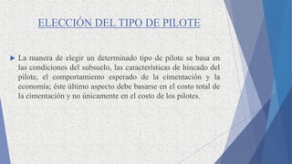 ELECCIÓN DEL TIPO DE PILOTE
 La manera de elegir un determinado tipo de pilote se basa en
las condiciones del subsuelo, las características de hincado del
pilote, el comportamiento esperado de la cimentación y la
economía; éste último aspecto debe basarse en el costo total de
la cimentación y no únicamente en el costo de los pilotes.
 