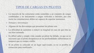 TIPOS DE CARGAS EN PILOTES
 La mayoría de las estructuras están sometidas a un conjunto de cargas
combinadas y no únicamente a cargas verticales o laterales, por esta
razón las cimentaciones deben ser capaces de soportar momentos.
 Ventajas y desventajas
 Algunas de las desventajas que presentan los pilotes son:
 La dificultad de aumentar o reducir su longitud en caso de que ésta no
sea bien estimada.
 Es difícil saber a simple vista cuando un pilote ha fallado, ya que no es
necesario que el pilote desaparezca en las profundidades subterráneas ni
tampoco que se rompa o doble.
 Si un pilote es colocado en un lugar equivocado, ya no es posible su
extracción para reutilizarlo.
 