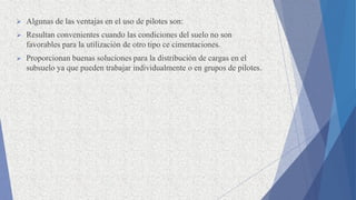  Algunas de las ventajas en el uso de pilotes son:
 Resultan convenientes cuando las condiciones del suelo no son
favorables para la utilización de otro tipo ce cimentaciones.
 Proporcionan buenas soluciones para la distribución de cargas en el
subsuelo ya que pueden trabajar individualmente o en grupos de pilotes.
 