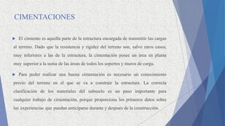 CIMENTACIONES
 El cimiento es aquella parte de la estructura encargada de transmitir las cargas
al terreno. Dado que la resistencia y rigidez del terreno son, salvo raros casos,
muy inferiores a las de la estructura, la cimentación posee un área en planta
muy superior a la suma de las áreas de todos los soportes y muros de carga.
 Para poder realizar una buena cimentación es necesario un conocimiento
previo del terreno en el que se va a construir la estructura. La correcta
clasificación de los materiales del subsuelo es un paso importante para
cualquier trabajo de cimentación, porque proporciona los primeros datos sobre
las experiencias que puedan anticiparse durante y después de la construcción.
 
