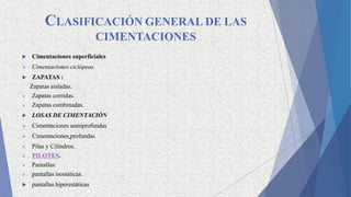 CLASIFICACIÓN GENERAL DE LAS
CIMENTACIONES
 Cimentaciones superficiales
 Cimentaciones ciclópeas
 ZAPATAS :
Zapatas aisladas.
 Zapatas corridas.
 Zapatas combinadas.
 LOSAS DE CIMENTACIÓN
 Cimentaciones semiprofundas
 Cimentaciones profundas
 Pilas y Cilindros.
 PILOTES.
 Pantallas:
 pantallas isostáticas.
 pantallas hiperestáticas
 