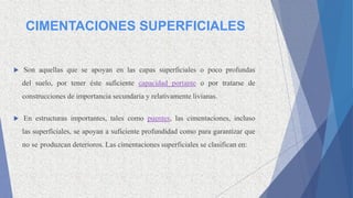 CIMENTACIONES SUPERFICIALES
 Son aquellas que se apoyan en las capas superficiales o poco profundas
del suelo, por tener éste suficiente capacidad portante o por tratarse de
construcciones de importancia secundaria y relativamente livianas.
 En estructuras importantes, tales como puentes, las cimentaciones, incluso
las superficiales, se apoyan a suficiente profundidad como para garantizar que
no se produzcan deterioros. Las cimentaciones superficiales se clasifican en:
 