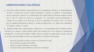 CIMENTACIONES CICLÓPEAS
 En terrenos cohesivos donde la zanja pueda hacerse con paramentos verticales y sin desprendimientos
de tierra, el cimiento de concreto ciclópeo (hormigón) es sencillo y económico. El procedimiento
para su construcción consiste en ir vaciando dentro de la zanja piedras de diferentes tamaños al tiempo
que se vierte la mezcla de concreto en proporción 1:3:5, procurando mezclar perfectamente el
concreto con las piedras, de tal forma que se evite la continuidad en sus juntas. Este es un sistema
que ha quedado prácticamente en desuso, se usaba en construcciones con cargas poco importantes.
El hormigón ciclópeo se realiza
 añadiendo piedras más o menos grandes a medida que se va hormigonando para economizar material.
Utilizando este sistema, se puede emplear piedra más pequeña que en los cimientos de mampostería
hormigonada. La técnica del hormigón ciclópeo consiste en lanzar las piedras desde el punto más alto
de la zanja sobre el hormigón en masa, que se depositará en el cimiento. Precauciones:
 Tratar que las piedras no estén en contacto con la pared de la zanja.
 Que las piedras no queden amontonadas.
 Alternar en capas el hormigón y las piedras.
 Cada piedra debe quedar totalmente envuelta por el hormigón.
 