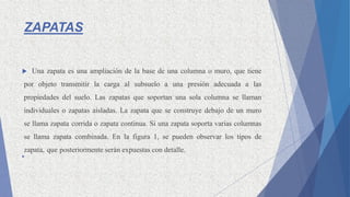 ZAPATAS
 Una zapata es una ampliación de la base de una columna o muro, que tiene
por objeto transmitir la carga al subsuelo a una presión adecuada a las
propiedades del suelo. Las zapatas que soportan una sola columna se llaman
individuales o zapatas aisladas. La zapata que se construye debajo de un muro
se llama zapata corrida o zapata continua. Si una zapata soporta varias columnas
se llama zapata combinada. En la figura 1, se pueden observar los tipos de
zapata, que posteriormente serán expuestas con detalle.

 