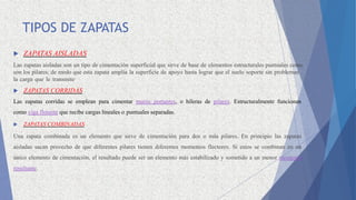 TIPOS DE ZAPATAS
 ZAPATAS AISLADAS
Las zapatas aisladas son un tipo de cimentación superficial que sirve de base de elementos estructurales puntuales como
son los pilares; de modo que esta zapata amplía la superficie de apoyo hasta lograr que el suelo soporte sin problemas
la carga que le transmite
 ZAPATAS CORRIDAS
Las zapatas corridas se emplean para cimentar muros portantes, o hileras de pilares. Estructuralmente funcionan
como viga flotante que recibe cargas lineales o puntuales separadas.
 ZAPATAS COMBINADAS
Una zapata combinada es un elemento que sirve de cimentación para dos o más pilares. En principio las zapatas
aisladas sacan provecho de que diferentes pilares tienen diferentes momentos flectores. Si estos se combinan en un
único elemento de cimentación, el resultado puede ser un elemento más estabilizado y sometido a un menor momento
resultante.
 