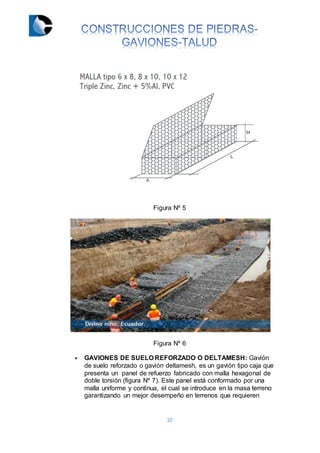 10
Figura Nº 5
Figura Nº 6
 GAVIONES DE SUELO REFORZADO O DELTAMESH: Gavión
de suelo reforzado o gavión deltamesh, es un gavión tipo caja que
presenta un panel de refuerzo fabricado con malla hexagonal de
doble torsión (figura Nº 7). Este panel está conformado por una
malla uniforme y continua, el cual se introduce en la masa terreno
garantizando un mejor desempeño en terrenos que requieren
 