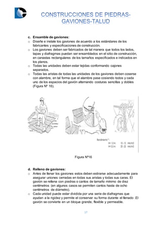 17
c. Ensamble de gaviones:
o Diseñe e instale los gaviones de acuerdo a los estándares de los
fabricantes y especificaciones de construcción.
o Los gaviones deben ser fabricados de tal manera que todos los lados,
tapas y diafragmas puedan ser ensamblados en el sitio de construcción,
en canastas rectangulares de los tamaños especificados e indicados en
los planos.
o Todas las unidades deben estar tejidas conformando cajones
separados.
o Todas las aristas de todas las unidades de los gaviones deben coserse
con alambre, en tal forma que el alambre pase cosiendo todos y cada
uno de los espacios del gavión alternando costuras sencillas y dobles
(Figura Nº 16).
Figura Nº16
d. Relleno de gaviones:
o Antes de llenar los gaviones estos deben estirarse adecuadamente para
asegurar uniones cerradas en todas sus aristas y todas sus caras. El
gavión se rellena con piedras o cantos de tamaño mínimo de diez
centímetros (en algunos casos se permiten cantos hasta de ocho
centímetros de diámetro).
o Cada unidad puede estar dividida por una serie de diafragmas que
ayudan a la rigidez y permite el conservar su forma durante el llenado .El
gavión se convierte en un bloque grande, flexible y permeable.
 