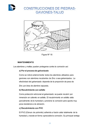 19
Figura Nº 18
MANTENIMIENTO
Los alambres y mallas pueden protegerse contra la corrosión así:
a) Por el proceso de galvanizado
Como se indicó anteriormente todos los alambres utilizados para
gaviones son alambres recubiertos de Zinc o sea galvanizados. La
efectividad del galvanizado depende de la proporción de peso de
Zinc por área de alambre expuesto.
b) Recubrimiento con asfalto
Como protección adicional al galvanizado se puede recubrir por
inmersión en caliente en asfalto. El recubrimiento en asfalto aísla
parcialmente de la humedad y previene la corrosión pero aporta muy
poca resistencia a la abrasión.
c) Recubrimiento con PVC
El PVC (Cloruro de polivinilo) adherido a fusión aísla totalmente de la
humedad y resiste en forma apreciable la corrosión. Su principal ventaja
 