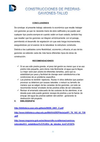 21
CONCLUSIONES
Se concluye el presente trabajo valorando lo económico que resulta trabajar
con gaviones ya que no necesita mano de obra calificada y se puede usar
cualquier tipo piedra siempre en cuando estén en buen estado, también hay
que resaltar que los gaviones se integran armónicamente con el paisaje,
permitiendo el desarrollo de vegetación sin que esto traiga inconvenientes,
asegurándose por el avance de la naturaleza la estructura construida.
Debido a las cualidades como flexibilidad, economía y eficacia, el uso de los
gaviones se extiende cada día más hacia diferentes tipos de obras de
construcción.
RECOMENDACIONES
 Si se usa sólo piedra grande, el peso del gavión es menor que si se usa
piedra más pequeña, pero drena más fácilmente el agua que le llegue.
Lo mejor será usar piedra de diferentes tamaños, para que su
estabilidad por peso y facilidad de drenaje sean satisfactorios a las
condiciones de un problema específico.
 Las piedras no tendrán rajaduras, fisuras ni otros defectos que puedan
provocar su deterioro por causas naturales o reducir su tamaño de
manera que se salgan de las canastas de los gaviones, por esto se
recomienda revisar el estado de las piedras antes de ser colocadas.
 Revisar el amarrado adecuado de las costuras de los alambres, si se
desata pues esto puede generar escape de piedras y por la fuerza de
empuje del agua las piedras saldrán del colchón generando la
destrucción del proyecto.
V. BIBLIOGRAFIA
http://biblioteca.usac.edu.gt/tesis/08/08_2461_C.pdf
http://www.biblioteca.udep.edu.pe/BibVirUDEP/tesis/pdf/1_78_183_43_739
.pdf
http://www.magrama.gob.es/es/desarrollo-rural/temas/caminos-
naturales/6.5._estabilizaci%C3%B3n_de_taludes_tcm7-213274.
 
