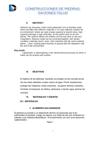 2
II. ABSTRACT
Gabions are structures made mesh galvanized iron or stainless steel
which are filled with different materials. It is a very effective solution for
an environment where we need a large capacity to absorb noise, high
capacity drainage or high verticality, as the gabion acts on its own
gravity. The options offered are endless and we just have to use your
imagination. Gabions inside can be combined together with stones,
countless materials (wood, work, color matching with the same material,
plants ...) thus creating great diversity of spaces with full integration with
the rest of the environment.
Key words:
l galvanized or electroplating is the electrochemical process by which a
metal can be covered with another.
III. OBJETIVOS
El objetivo de las defensas ribereñas es proteger de las crecidas de los
ríos las áreas aledañas a estos cursos de agua. Prever Inundaciones,
proteger las márgenes contra erosiones, recuperar terrenos ribereños,
Controlar el transporte de sólidos, almacenar o derivar agua, laminar las
crecidas.
IV. MATERIALES Y EQUIPOS
III.1. MATERIALES
ALAMBRES GALVANIZADOS
.
El alambre se somete a un tratamiento térmico de precocido que le da
uniformidad al producto y luego se expone a un baño de zinc por inmersión en
caliente o por métodos electrolíticos. Al recubrimiento con zinc se le denomina
«galvanizado».
Tabla 1
 