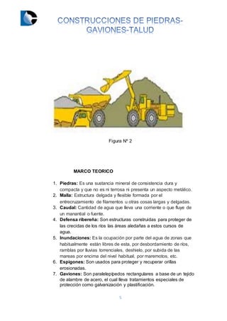 5
Figura Nº 2
MARCO TEORICO
1. Piedras: Es una sustancia mineral de consistencia dura y
compacta y que no es ni terrosa ni presenta un aspecto metálico.
2. Malla: Estructura delgada y flexible formada por el
entrecruzamiento de filamentos u otras cosas largas y delgadas.
3. Caudal: Cantidad de agua que lleva una corriente o que fluye de
un manantial o fuente.
4. Defensa ribereña: Son estructuras construidas para proteger de
las crecidas de los ríos las áreas aledañas a estos cursos de
agua.
5. Inundaciones: Es la ocupación por parte del agua de zonas que
habitualmente están libres de esta, por desbordamiento de ríos,
ramblas por lluvias torrenciales, deshielo, por subida de las
mareas por encima del nivel habitual, por maremotos, etc.
6. Espigones: Son usados para proteger y recuperar orillas
erosionadas.
7. Gaviones: Son paralelepípedos rectangulares a base de un tejido
de alambre de acero, el cual lleva tratamientos especiales de
protección como galvanización y plastificación.
 
