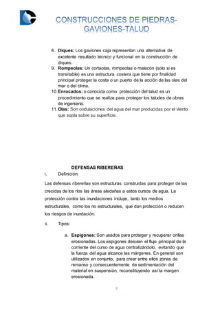 6
8. Diques: Los gaviones caja representan una alternativa de
excelente resultado técnico y funcional en la construcción de
diques.
9. Rompeolas: Un cortaolas, rompeolas o malecón (solo si es
transitable) es una estructura costera que tiene por finalidad
principal proteger la costa o un puerto de la acción de las olas del
mar o del clima.
10.Enrocados: o conocida como protección del talud es un
procedimiento que se realiza para proteger los taludes de obras
de ingeniería.
11.Olas: Son ondulaciones del agua del mar producidas por el viento
que sopla sobre su superficie.
DEFENSAS RIBEREÑAS
i. Definición:
Las defensas ribereñas son estructuras construidas para proteger de las
crecidas de los ríos las áreas aledañas a estos cursos de agua. La
protección contra las inundaciones incluye, tanto los medios
estructurales, como los no estructurales, que dan protección o reducen
los riesgos de inundación.
ii. Tipos:
a. Espigones: Son usados para proteger y recuperar orillas
erosionadas. Los espigones desvían el flujo principal de la
corriente del curso de agua centralizándolo, evitando que
la fuerza del agua alcance las márgenes. En general son
utilizados en conjunto, para crear entre ellos zonas de
remanso y consecuentemente de sedimentación del
material en suspensión, reconstituyendo así la margen
erosionada.
 