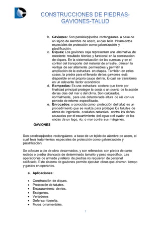 7
b. Gaviones: Son paralelepípedos rectangulares a base de
un tejido de alambre de acero, el cual lleva tratamientos
especiales de protección como galvanización y
plastificación.
c. Diques: Los gaviones caja representan una alternativa de
excelente resultado técnico y funcional en la construcción
de diques. En la sistematización de las cuencas y en el
control del transporte del material de arrastre, ofrecen la
ventaja de ser altamente permeables y permitir la
ampliación de la estructura en etapas. También en estos
casos, la piedra para el llenado de los gaviones está
disponible en el proprio cauce del río, lo cual se transforma
en un relevante factor económico
d. Rompeolas: Es una estructura costera que tiene por
finalidad principal proteger la costa o un puerto de la acción
de las olas del mar o del clima. Son calculados,
normalmente, para una determinada altura de ola con un
periodo de retorno especificado.
e. Enrocados: o conocida como protección del talud es un
procedimiento que se realiza para proteger los taludes de
obras de ingeniería, o taludes naturales, contra los daños
causados por el escurrimiento del agua o el avatar de las
ondas de un lago, río, o mar contra sus márgenes.
GAVIONES
Son paralelepípedos rectangulares a base de un tejido de alambre de acero, el
cual lleva tratamientos especiales de protección como galvanización y
plastificación.
Se colocan a pie de obra desarmados, y son rellenados con piedra de canto
rodado o piedra chancada de determinado tamaño y peso específico. Las
operaciones de armado y relleno de piedras no requieren de personal
calificado. Este sistema de gaviones permite ejecutar obras que ahorran tiempo
y gastos en operarios.
a. Aplicaciones:
 Construcción de diques.
 Protección de taludes.
 Encauzamiento de ríos.
 Espigones.
 Vertederos
 Defensa ribereña.
 Muros ornamentales.
 