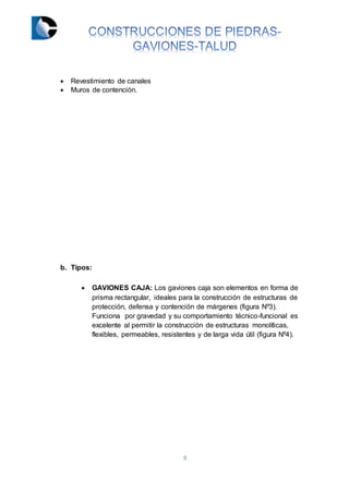 8
 Revestimiento de canales
 Muros de contención.
b. Tipos:
 GAVIONES CAJA: Los gaviones caja son elementos en forma de
prisma rectangular, ideales para la construcción de estructuras de
protección, defensa y contención de márgenes (figura Nº3).
Funciona por gravedad y su comportamiento técnico-funcional es
excelente al permitir la construcción de estructuras monolíticas,
flexibles, permeables, resistentes y de larga vida útil (figura Nº4).
 