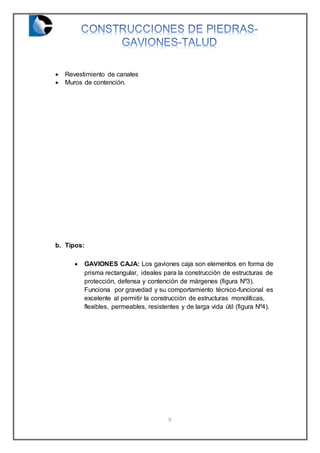 9
 Revestimiento de canales
 Muros de contención.
b. Tipos:
 GAVIONES CAJA: Los gaviones caja son elementos en forma de
prisma rectangular, ideales para la construcción de estructuras de
protección, defensa y contención de márgenes (figura Nº3).
Funciona por gravedad y su comportamiento técnico-funcional es
excelente al permitir la construcción de estructuras monolíticas,
flexibles, permeables, resistentes y de larga vida útil (figura Nº4).
 