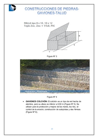 10
Figura Nº 3
Figura Nº 4
 GAVIONES COLCHÓN: El colchón es un tipo de red hecha de
alambre, pero su altura es inferior a 0,50 m (Figura Nº 5). Se
utilizan para la protección y mejora de los mares, los ríos, el
control de la erosión, construcción de autopistas y vías férreas
(Figura Nº 6).
 