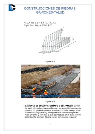 11
Figura Nº 5
Figura Nº 6
 GAVIONES DE SUELO REFORZADO O DELTAMESH: Gavión
de suelo reforzado o gavión deltamesh, es un gavión tipo caja que
presenta un panel de refuerzo fabricado con malla hexagonal de
doble torsión (figura Nº 7). Este panel está conformado por una
malla uniforme y continua, el cual se introduce en la masa terreno
garantizando un mejor desempeño en terrenos que requieren
 