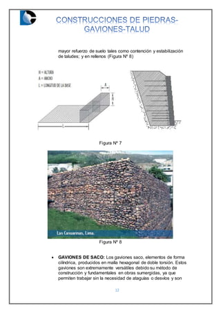 12
mayor refuerzo de suelo tales como contención y estabilización
de taludes; y en rellenos (Figura Nº 8)
Figura Nº 7
Figura Nº 8
 GAVIONES DE SACO: Los gaviones saco, elementos de forma
cilíndrica, producidos en malla hexagonal de doble torsión. Estos
gaviones son extremamente versátiles debido su método de
construcción y fundamentales en obras sumergidas, ya que
permiten trabajar sin la necesidad de ataguías o desvíos y son
 