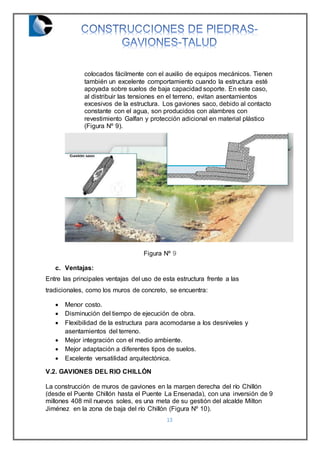 13
colocados fácilmente con el auxilio de equipos mecánicos. Tienen
también un excelente comportamiento cuando la estructura esté
apoyada sobre suelos de baja capacidad soporte. En este caso,
al distribuir las tensiones en el terreno, evitan asentamientos
excesivos de la estructura. Los gaviones saco, debido al contacto
constante con el agua, son producidos con alambres con
revestimiento Galfan y protección adicional en material plástico
(Figura Nº 9).
Figura Nº 9
c. Ventajas:
Entre las principales ventajas del uso de esta estructura frente a las
tradicionales, como los muros de concreto, se encuentra:
 Menor costo.
 Disminución del tiempo de ejecución de obra.
 Flexibilidad de la estructura para acomodarse a los desniveles y
asentamientos del terreno.
 Mejor integración con el medio ambiente.
 Mejor adaptación a diferentes tipos de suelos.
 Excelente versatilidad arquitectónica.
V.2. GAVIONES DEL RIO CHILLÓN
La construcción de muros de gaviones en la margen derecha del río Chillón
(desde el Puente Chillón hasta el Puente La Ensenada), con una inversión de 9
millones 408 mil nuevos soles, es una meta de su gestión del alcalde Milton
Jiménez en la zona de baja del río Chillón (Figura Nº 10).
 