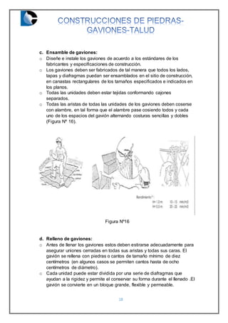 18
c. Ensamble de gaviones:
o Diseñe e instale los gaviones de acuerdo a los estándares de los
fabricantes y especificaciones de construcción.
o Los gaviones deben ser fabricados de tal manera que todos los lados,
tapas y diafragmas puedan ser ensamblados en el sitio de construcción,
en canastas rectangulares de los tamaños especificados e indicados en
los planos.
o Todas las unidades deben estar tejidas conformando cajones
separados.
o Todas las aristas de todas las unidades de los gaviones deben coserse
con alambre, en tal forma que el alambre pase cosiendo todos y cada
uno de los espacios del gavión alternando costuras sencillas y dobles
(Figura Nº 16).
Figura Nº16
d. Relleno de gaviones:
o Antes de llenar los gaviones estos deben estirarse adecuadamente para
asegurar uniones cerradas en todas sus aristas y todas sus caras. El
gavión se rellena con piedras o cantos de tamaño mínimo de diez
centímetros (en algunos casos se permiten cantos hasta de ocho
centímetros de diámetro).
o Cada unidad puede estar dividida por una serie de diafragmas que
ayudan a la rigidez y permite el conservar su forma durante el llenado .El
gavión se convierte en un bloque grande, flexible y permeable.
 