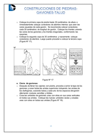 19
o Coloque la primera capa de piedra hasta 30 centímetros de altura e
inmediatamente coloque conectores de alambre internos que unan las
caras opuestas de cada gavión. Se recomienda colocar conectores
cada 30 centímetros de longitud de gavión. Coloque los tirantes uniendo
las caras de los gaviones y los tirantes diagonales, conformando las
esquinas.
o Coloque la segunda capa de 30 centímetros y nuevamente coloque
conectores de alambre. Luego puede proceder a colocar la tercera capa
(Figura Nº 17).
Nº
Figura Nº 17
e. Cierre de gaviones:
o Después de llenar los cajones con piedra, proceda a cerrar la tapa de los
gaviones y coser todas las aristas superiores incluyendo las aristas de
los diafragmas, cosiendo todos y cada uno de los espacios del gavión
alternando costuras sencillas y dobles.
o Cosa las unidades de gaviones unas con otras en sus caras verticales
en todas sus aristas. Coloque las nuevas unidades vacías y cósalas
unas con otras en todas sus aristas (Figura Nº 18).
 