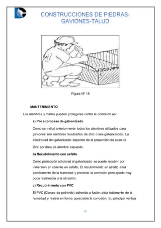 20
Figura Nº 18
MANTENIMIENTO
Los alambres y mallas pueden protegerse contra la corrosión así:
a) Por el proceso de galvanizado
Como se indicó anteriormente todos los alambres utilizados para
gaviones son alambres recubiertos de Zinc o sea galvanizados. La
efectividad del galvanizado depende de la proporción de peso de
Zinc por área de alambre expuesto.
b) Recubrimiento con asfalto
Como protección adicional al galvanizado se puede recubrir por
inmersión en caliente en asfalto. El recubrimiento en asfalto aísla
parcialmente de la humedad y previene la corrosión pero aporta muy
poca resistencia a la abrasión.
c) Recubrimiento con PVC
El PVC (Cloruro de polivinilo) adherido a fusión aísla totalmente de la
humedad y resiste en forma apreciable la corrosión. Su principal ventaja
 