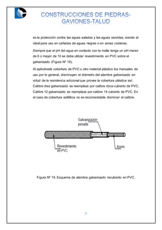 21
es la protección contra las aguas saladas y las aguas servidas, siendo el
ideal para uso en cañadas de aguas negras o en zonas costeras.
Siempre que el pH del agua en contacto con la malla tenga un pH menor
de 6 o mayor de 10 se debe utilizar revestimiento en PVC sobre el
galvanizado (Figura Nº 19).
Al aplicársele cobertura de PVC u otro material plástico los manuales de
uso por lo general, disminuyen el diámetro del alambre galvanizado en
virtud de la resistencia adicional que provee la cobertura plástica así:
Calibre diez galvanizado se reemplaza por calibre doce cubierto de PVC,
Calibre 12 galvanizado se reemplaza por calibre 14 cubierto de PVC. En
el caso de cobertura asfáltica no es recomendable disminuir el calibre.
Figura Nº 19. Esquema de alambre galvanizado recubierto en PVC.
 