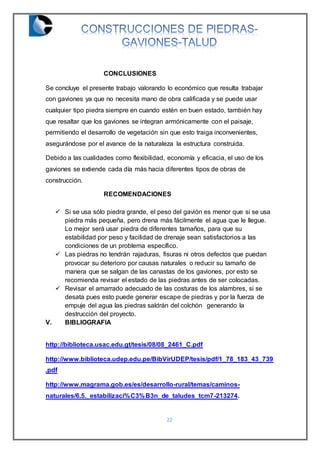 22
CONCLUSIONES
Se concluye el presente trabajo valorando lo económico que resulta trabajar
con gaviones ya que no necesita mano de obra calificada y se puede usar
cualquier tipo piedra siempre en cuando estén en buen estado, también hay
que resaltar que los gaviones se integran armónicamente con el paisaje,
permitiendo el desarrollo de vegetación sin que esto traiga inconvenientes,
asegurándose por el avance de la naturaleza la estructura construida.
Debido a las cualidades como flexibilidad, economía y eficacia, el uso de los
gaviones se extiende cada día más hacia diferentes tipos de obras de
construcción.
RECOMENDACIONES
 Si se usa sólo piedra grande, el peso del gavión es menor que si se usa
piedra más pequeña, pero drena más fácilmente el agua que le llegue.
Lo mejor será usar piedra de diferentes tamaños, para que su
estabilidad por peso y facilidad de drenaje sean satisfactorios a las
condiciones de un problema específico.
 Las piedras no tendrán rajaduras, fisuras ni otros defectos que puedan
provocar su deterioro por causas naturales o reducir su tamaño de
manera que se salgan de las canastas de los gaviones, por esto se
recomienda revisar el estado de las piedras antes de ser colocadas.
 Revisar el amarrado adecuado de las costuras de los alambres, si se
desata pues esto puede generar escape de piedras y por la fuerza de
empuje del agua las piedras saldrán del colchón generando la
destrucción del proyecto.
V. BIBLIOGRAFIA
http://biblioteca.usac.edu.gt/tesis/08/08_2461_C.pdf
http://www.biblioteca.udep.edu.pe/BibVirUDEP/tesis/pdf/1_78_183_43_739
.pdf
http://www.magrama.gob.es/es/desarrollo-rural/temas/caminos-
naturales/6.5._estabilizaci%C3%B3n_de_taludes_tcm7-213274.
 