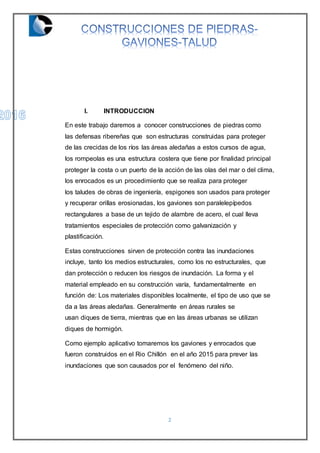2
I. INTRODUCCION
En este trabajo daremos a conocer construcciones de piedras como
las defensas ribereñas que son estructuras construidas para proteger
de las crecidas de los ríos las áreas aledañas a estos cursos de agua,
los rompeolas es una estructura costera que tiene por finalidad principal
proteger la costa o un puerto de la acción de las olas del mar o del clima,
los enrocados es un procedimiento que se realiza para proteger
los taludes de obras de ingeniería, espigones son usados para proteger
y recuperar orillas erosionadas, los gaviones son paralelepípedos
rectangulares a base de un tejido de alambre de acero, el cual lleva
tratamientos especiales de protección como galvanización y
plastificación.
Estas construcciones sirven de protección contra las inundaciones
incluye, tanto los medios estructurales, como los no estructurales, que
dan protección o reducen los riesgos de inundación. La forma y el
material empleado en su construcción varía, fundamentalmente en
función de: Los materiales disponibles localmente, el tipo de uso que se
da a las áreas aledañas. Generalmente en áreas rurales se
usan diques de tierra, mientras que en las áreas urbanas se utilizan
diques de hormigón.
Como ejemplo aplicativo tomaremos los gaviones y enrocados que
fueron construidos en el Rio Chillón en el año 2015 para prever las
inundaciones que son causados por el fenómeno del niño.
 
