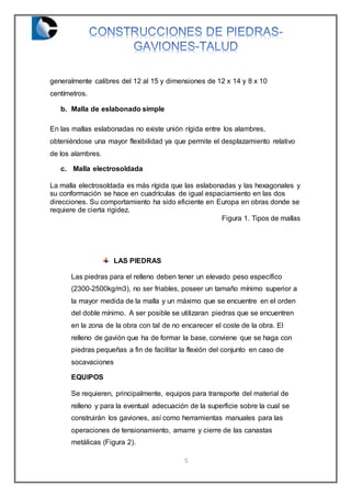 5
generalmente calibres del 12 al 15 y dimensiones de 12 x 14 y 8 x 10
centímetros.
b. Malla de eslabonado simple
En las mallas eslabonadas no existe unión rígida entre los alambres,
obteniéndose una mayor flexibilidad ya que permite el desplazamiento relativo
de los alambres.
c. Malla electrosoldada
La malla electrosoldada es más rígida que las eslabonadas y las hexagonales y
su conformación se hace en cuadrículas de igual espaciamiento en las dos
direcciones. Su comportamiento ha sido eficiente en Europa en obras donde se
requiere de cierta rigidez.
Figura 1. Tipos de mallas
LAS PIEDRAS
Las piedras para el relleno deben tener un elevado peso específico
(2300-2500kg/m3), no ser friables, poseer un tamaño mínimo superior a
la mayor medida de la malla y un máximo que se encuentre en el orden
del doble mínimo. A ser posible se utilizaran piedras que se encuentren
en la zona de la obra con tal de no encarecer el coste de la obra. El
relleno de gavión que ha de formar la base, conviene que se haga con
piedras pequeñas a fin de facilitar la flexión del conjunto en caso de
socavaciones
EQUIPOS
Se requieren, principalmente, equipos para transporte del material de
relleno y para la eventual adecuación de la superficie sobre la cual se
construirán los gaviones, así como herramientas manuales para las
operaciones de tensionamiento, amarre y cierre de las canastas
metálicas (Figura 2).
 