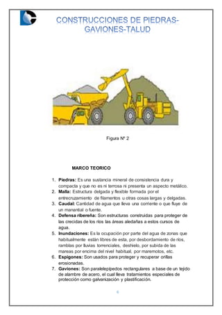 6
Figura Nº 2
MARCO TEORICO
1. Piedras: Es una sustancia mineral de consistencia dura y
compacta y que no es ni terrosa ni presenta un aspecto metálico.
2. Malla: Estructura delgada y flexible formada por el
entrecruzamiento de filamentos u otras cosas largas y delgadas.
3. Caudal: Cantidad de agua que lleva una corriente o que fluye de
un manantial o fuente.
4. Defensa ribereña: Son estructuras construidas para proteger de
las crecidas de los ríos las áreas aledañas a estos cursos de
agua.
5. Inundaciones: Es la ocupación por parte del agua de zonas que
habitualmente están libres de esta, por desbordamiento de ríos,
ramblas por lluvias torrenciales, deshielo, por subida de las
mareas por encima del nivel habitual, por maremotos, etc.
6. Espigones: Son usados para proteger y recuperar orillas
erosionadas.
7. Gaviones: Son paralelepípedos rectangulares a base de un tejido
de alambre de acero, el cual lleva tratamientos especiales de
protección como galvanización y plastificación.
 
