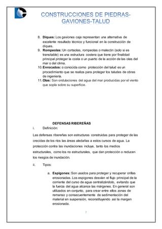 7
8. Diques: Los gaviones caja representan una alternativa de
excelente resultado técnico y funcional en la construcción de
diques.
9. Rompeolas: Un cortaolas, rompeolas o malecón (solo si es
transitable) es una estructura costera que tiene por finalidad
principal proteger la costa o un puerto de la acción de las olas del
mar o del clima.
10.Enrocados: o conocida como protección del talud es un
procedimiento que se realiza para proteger los taludes de obras
de ingeniería.
11.Olas: Son ondulaciones del agua del mar producidas por el viento
que sopla sobre su superficie.
DEFENSAS RIBEREÑAS
i. Definición:
Las defensas ribereñas son estructuras construidas para proteger de las
crecidas de los ríos las áreas aledañas a estos cursos de agua. La
protección contra las inundaciones incluye, tanto los medios
estructurales, como los no estructurales, que dan protección o reducen
los riesgos de inundación.
ii. Tipos:
a. Espigones: Son usados para proteger y recuperar orillas
erosionadas. Los espigones desvían el flujo principal de la
corriente del curso de agua centralizándolo, evitando que
la fuerza del agua alcance las márgenes. En general son
utilizados en conjunto, para crear entre ellos zonas de
remanso y consecuentemente de sedimentación del
material en suspensión, reconstituyendo así la margen
erosionada.
 