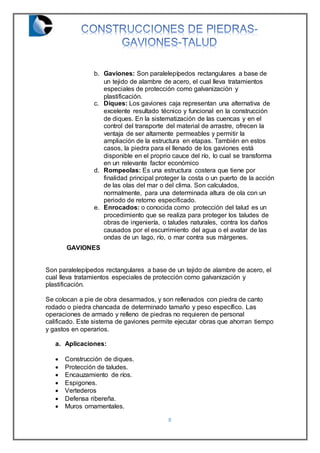8
b. Gaviones: Son paralelepípedos rectangulares a base de
un tejido de alambre de acero, el cual lleva tratamientos
especiales de protección como galvanización y
plastificación.
c. Diques: Los gaviones caja representan una alternativa de
excelente resultado técnico y funcional en la construcción
de diques. En la sistematización de las cuencas y en el
control del transporte del material de arrastre, ofrecen la
ventaja de ser altamente permeables y permitir la
ampliación de la estructura en etapas. También en estos
casos, la piedra para el llenado de los gaviones está
disponible en el proprio cauce del río, lo cual se transforma
en un relevante factor económico
d. Rompeolas: Es una estructura costera que tiene por
finalidad principal proteger la costa o un puerto de la acción
de las olas del mar o del clima. Son calculados,
normalmente, para una determinada altura de ola con un
periodo de retorno especificado.
e. Enrocados: o conocida como protección del talud es un
procedimiento que se realiza para proteger los taludes de
obras de ingeniería, o taludes naturales, contra los daños
causados por el escurrimiento del agua o el avatar de las
ondas de un lago, río, o mar contra sus márgenes.
GAVIONES
Son paralelepípedos rectangulares a base de un tejido de alambre de acero, el
cual lleva tratamientos especiales de protección como galvanización y
plastificación.
Se colocan a pie de obra desarmados, y son rellenados con piedra de canto
rodado o piedra chancada de determinado tamaño y peso específico. Las
operaciones de armado y relleno de piedras no requieren de personal
calificado. Este sistema de gaviones permite ejecutar obras que ahorran tiempo
y gastos en operarios.
a. Aplicaciones:
 Construcción de diques.
 Protección de taludes.
 Encauzamiento de ríos.
 Espigones.
 Vertederos
 Defensa ribereña.
 Muros ornamentales.
 