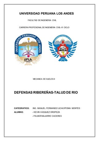 UNIVERSIDAD PERUANA LOS ANDES
FACULTAD DE INGENIERIA CIVIL
CARRERA PROFESIONAL DE INGENIERIA CIVIL-VI CICLO
MECANICA DE SUELOS II
DEFENSAS RIBEREÑAS-TALUD DE RIO
CATEDRATICO: ING. MANUEL FERMANDO UCHUYPOMA MONTES
ALUMNO: - KEVIN VASQUEZ OROPEZA
- FELBER NAJARRO CACERES
 